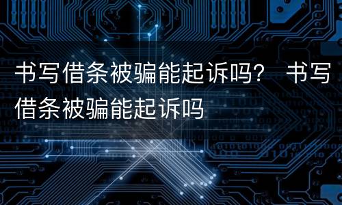 书写借条被骗能起诉吗？ 书写借条被骗能起诉吗