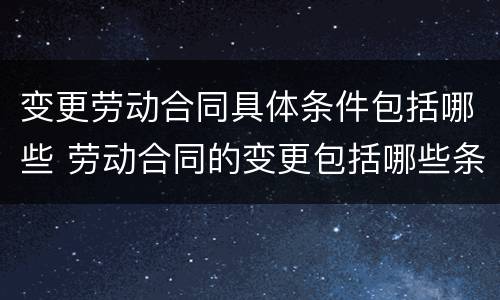 变更劳动合同具体条件包括哪些 劳动合同的变更包括哪些条件