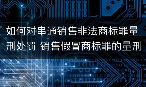 如何对串通销售非法商标罪量刑处罚 销售假冒商标罪的量刑