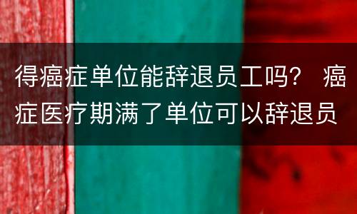 得癌症单位能辞退员工吗？ 癌症医疗期满了单位可以辞退员工吗