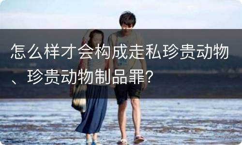怎么样才会构成走私珍贵动物、珍贵动物制品罪？