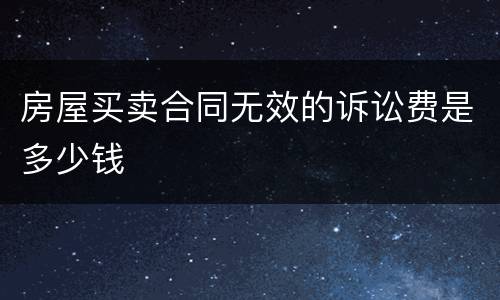房屋买卖合同无效的诉讼费是多少钱