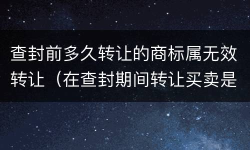 查封前多久转让的商标属无效转让（在查封期间转让买卖是否违法）