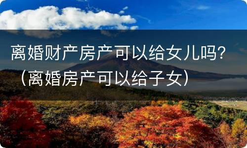 离婚财产房产可以给女儿吗？（离婚房产可以给子女）