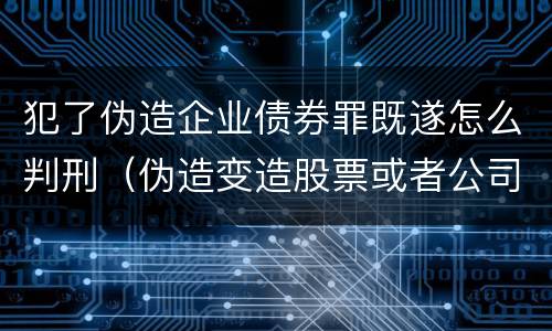 犯了伪造企业债券罪既遂怎么判刑（伪造变造股票或者公司企业债券）