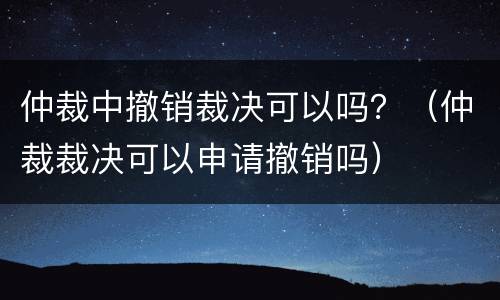 仲裁中撤销裁决可以吗？（仲裁裁决可以申请撤销吗）