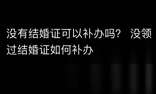 没有结婚证可以补办吗？ 没领过结婚证如何补办