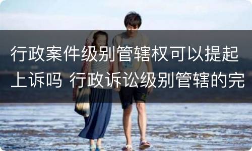行政案件级别管辖权可以提起上诉吗 行政诉讼级别管辖的完善