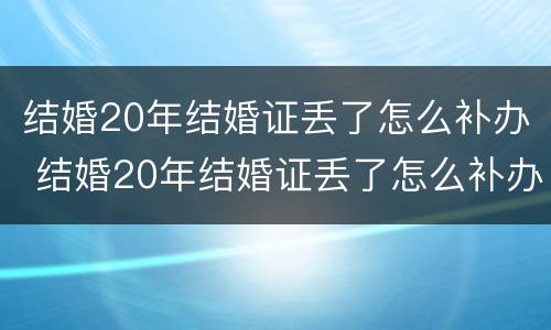 结婚20年结婚证丢了怎么补办 结婚20年结婚证丢了怎么补办手续