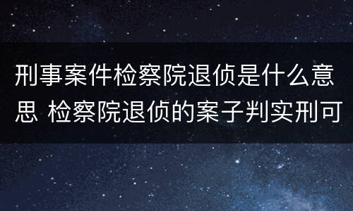 刑事案件检察院退侦是什么意思 检察院退侦的案子判实刑可能性大吗