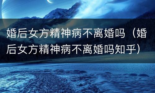 婚后女方精神病不离婚吗（婚后女方精神病不离婚吗知乎）