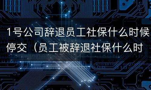 1号公司辞退员工社保什么时候停交（员工被辞退社保什么时候停）