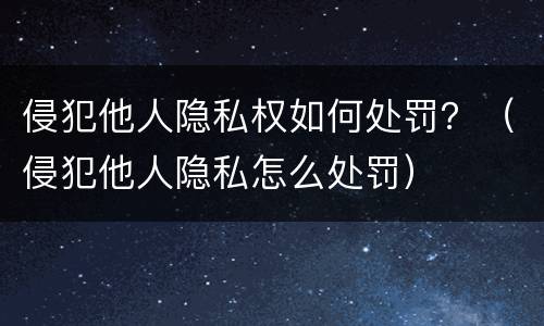 侵犯他人隐私权如何处罚？（侵犯他人隐私怎么处罚）