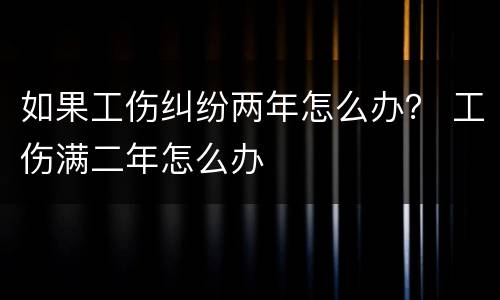 如果工伤纠纷两年怎么办？ 工伤满二年怎么办