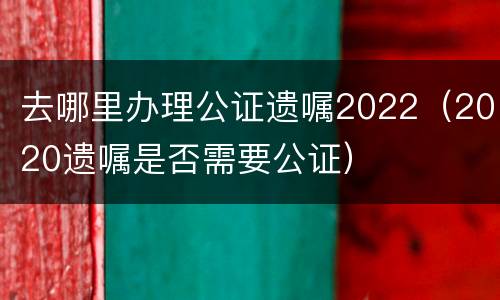 去哪里办理公证遗嘱2022（2020遗嘱是否需要公证）