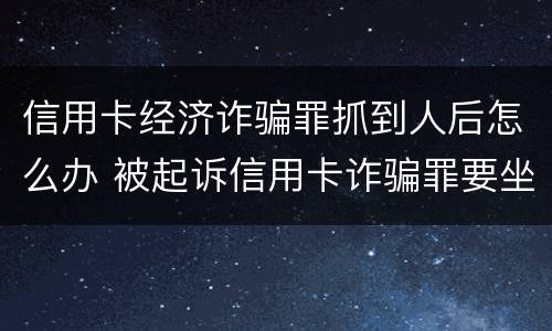 信用卡经济诈骗罪抓到人后怎么办 被起诉信用卡诈骗罪要坐牢吗