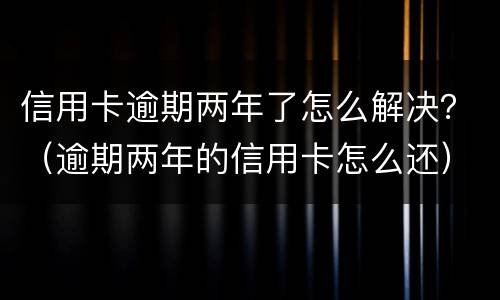信用卡逾期两年了怎么解决？（逾期两年的信用卡怎么还）