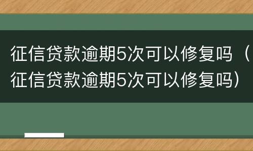 征信贷款逾期5次可以修复吗（征信贷款逾期5次可以修复吗）