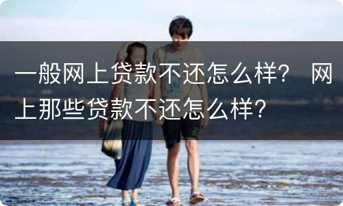 一般网上贷款不还怎么样？ 网上那些贷款不还怎么样?