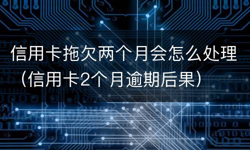 信用卡拖欠两个月会怎么处理（信用卡2个月逾期后果）