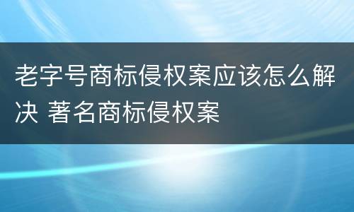 老字号商标侵权案应该怎么解决 著名商标侵权案