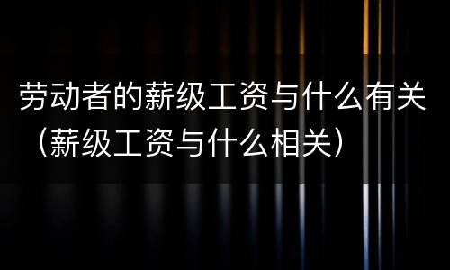 劳动者的薪级工资与什么有关（薪级工资与什么相关）