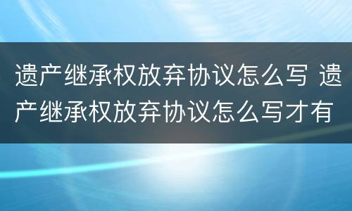遗产继承权放弃协议怎么写 遗产继承权放弃协议怎么写才有效