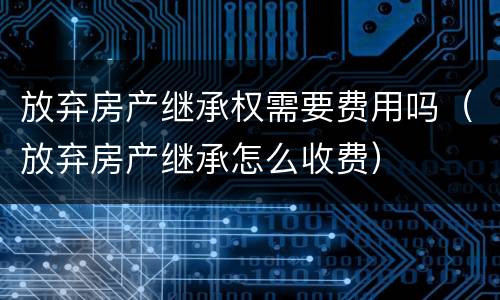 放弃房产继承权需要费用吗（放弃房产继承怎么收费）