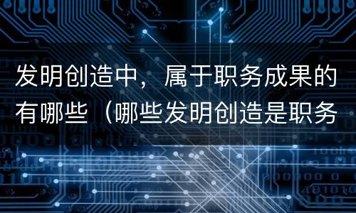发明创造中，属于职务成果的有哪些（哪些发明创造是职务发明创造）