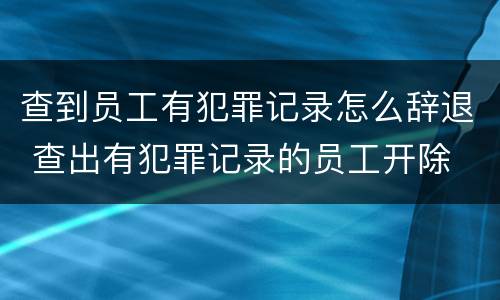 查到员工有犯罪记录怎么辞退 查出有犯罪记录的员工开除