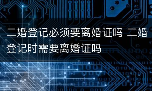 二婚登记必须要离婚证吗 二婚登记时需要离婚证吗
