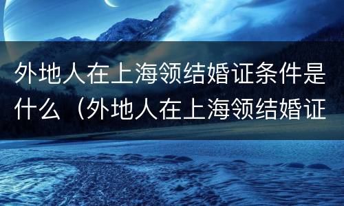 外地人在上海领结婚证条件是什么（外地人在上海领结婚证需要什么）