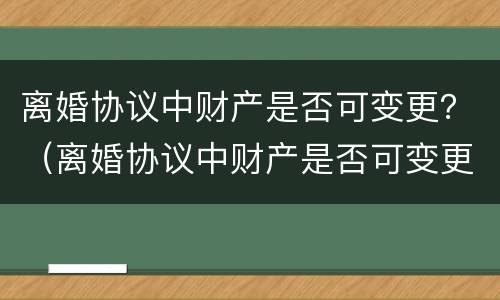 离婚协议中财产是否可变更？（离婚协议中财产是否可变更有效）