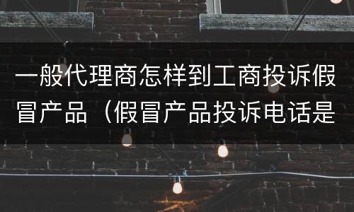 一般代理商怎样到工商投诉假冒产品（假冒产品投诉电话是多少啊）