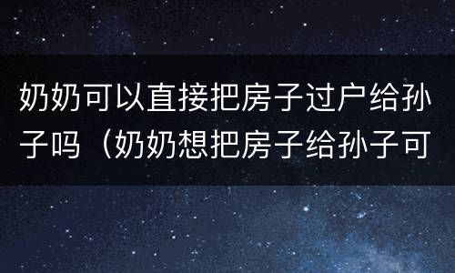 奶奶可以直接把房子过户给孙子吗（奶奶想把房子给孙子可以直接过户吗）