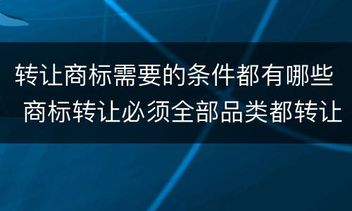 转让商标需要的条件都有哪些 商标转让必须全部品类都转让么