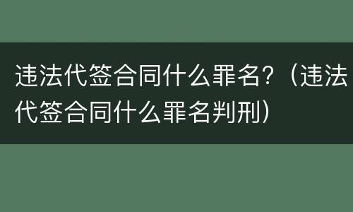 违法代签合同什么罪名?（违法代签合同什么罪名判刑）