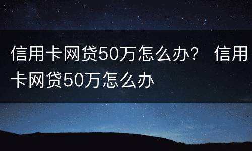 信用卡网贷50万怎么办？ 信用卡网贷50万怎么办
