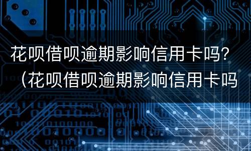 花呗借呗逾期影响信用卡吗？（花呗借呗逾期影响信用卡吗）