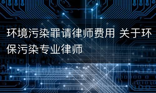 环境污染罪请律师费用 关于环保污染专业律师