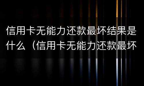 信用卡无能力还款最坏结果是什么（信用卡无能力还款最坏结果是什么呢）