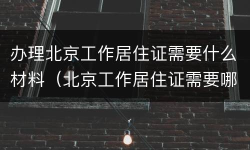 办理北京工作居住证需要什么材料（北京工作居住证需要哪些材料）