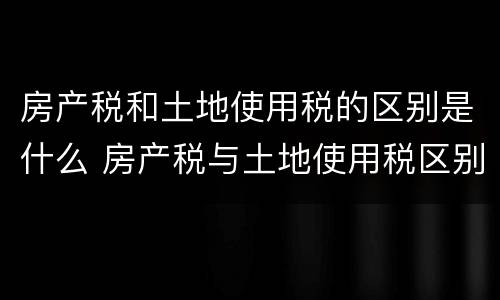 房产税和土地使用税的区别是什么 房产税与土地使用税区别