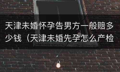 天津未婚怀孕告男方一般赔多少钱（天津未婚先孕怎么产检建卡）