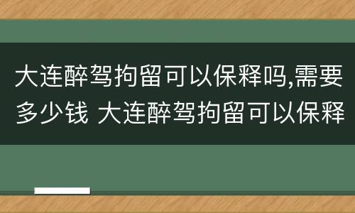 大连醉驾拘留可以保释吗,需要多少钱 大连醉驾拘留可以保释吗,需要多少钱呢