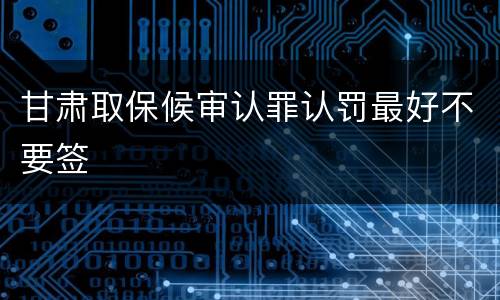 甘肃取保候审认罪认罚最好不要签