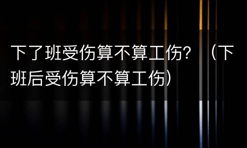 下了班受伤算不算工伤？（下班后受伤算不算工伤）
