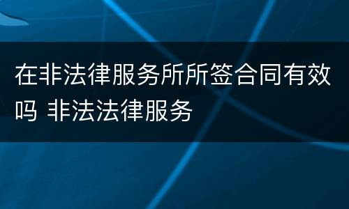 在非法律服务所所签合同有效吗 非法法律服务