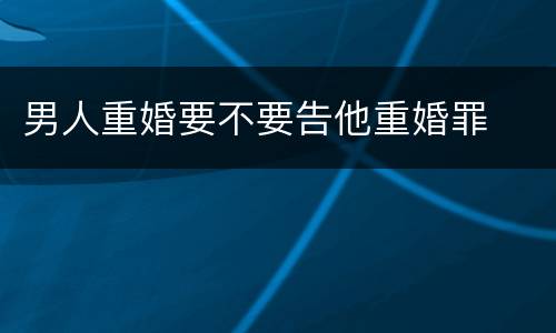 男人重婚要不要告他重婚罪