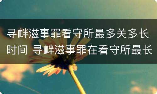 寻衅滋事罪看守所最多关多长时间 寻衅滋事罪在看守所最长拘留几天